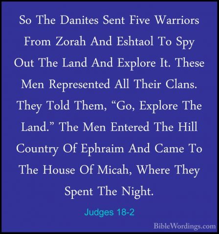Judges 18-2 - So The Danites Sent Five Warriors From Zorah And EsSo The Danites Sent Five Warriors From Zorah And Eshtaol To Spy Out The Land And Explore It. These Men Represented All Their Clans. They Told Them, "Go, Explore The Land." The Men Entered The Hill Country Of Ephraim And Came To The House Of Micah, Where They Spent The Night. 
