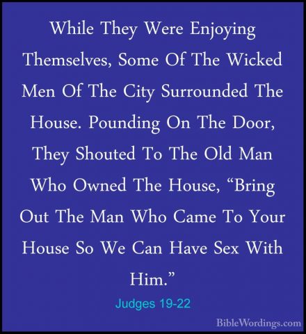 Judges 19-22 - While They Were Enjoying Themselves, Some Of The WWhile They Were Enjoying Themselves, Some Of The Wicked Men Of The City Surrounded The House. Pounding On The Door, They Shouted To The Old Man Who Owned The House, "Bring Out The Man Who Came To Your House So We Can Have Sex With Him." 