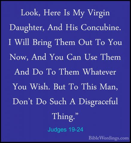 Judges 19-24 - Look, Here Is My Virgin Daughter, And His ConcubinLook, Here Is My Virgin Daughter, And His Concubine. I Will Bring Them Out To You Now, And You Can Use Them And Do To Them Whatever You Wish. But To This Man, Don't Do Such A Disgraceful Thing." 