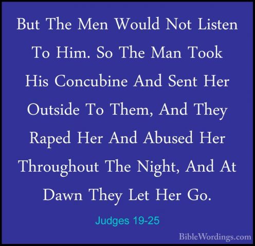 Judges 19-25 - But The Men Would Not Listen To Him. So The Man ToBut The Men Would Not Listen To Him. So The Man Took His Concubine And Sent Her Outside To Them, And They Raped Her And Abused Her Throughout The Night, And At Dawn They Let Her Go. 