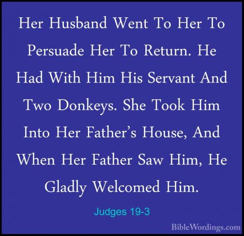 Judges 19-3 - Her Husband Went To Her To Persuade Her To Return.Her Husband Went To Her To Persuade Her To Return. He Had With Him His Servant And Two Donkeys. She Took Him Into Her Father's House, And When Her Father Saw Him, He Gladly Welcomed Him. 