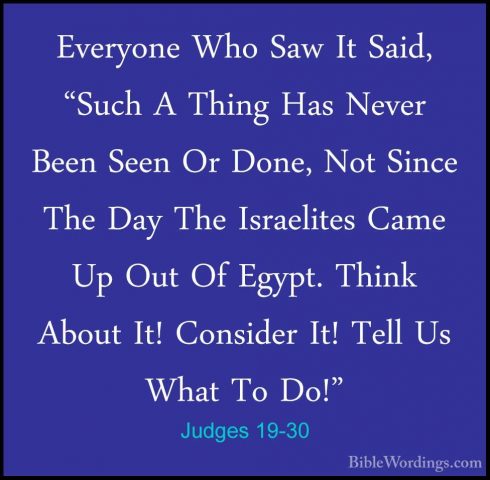 Judges 19-30 - Everyone Who Saw It Said, "Such A Thing Has NeverEveryone Who Saw It Said, "Such A Thing Has Never Been Seen Or Done, Not Since The Day The Israelites Came Up Out Of Egypt. Think About It! Consider It! Tell Us What To Do!"