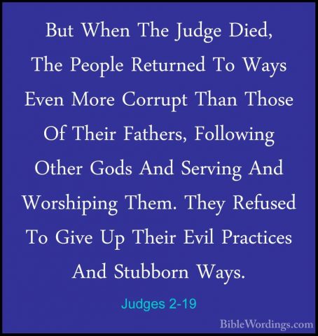Judges 2-19 - But When The Judge Died, The People Returned To WayBut When The Judge Died, The People Returned To Ways Even More Corrupt Than Those Of Their Fathers, Following Other Gods And Serving And Worshiping Them. They Refused To Give Up Their Evil Practices And Stubborn Ways. 