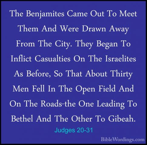 Judges 20-31 - The Benjamites Came Out To Meet Them And Were DrawThe Benjamites Came Out To Meet Them And Were Drawn Away From The City. They Began To Inflict Casualties On The Israelites As Before, So That About Thirty Men Fell In The Open Field And On The Roads-the One Leading To Bethel And The Other To Gibeah. 