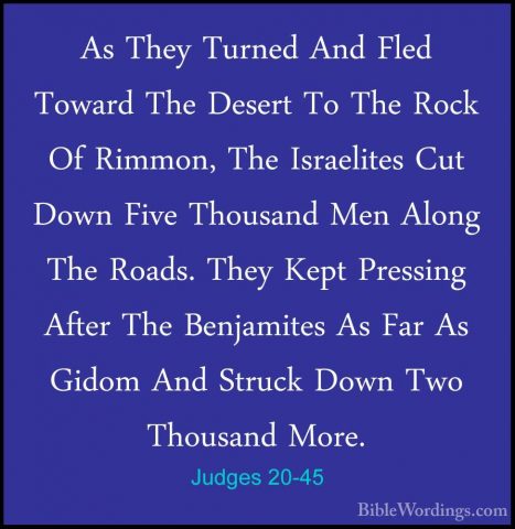 Judges 20-45 - As They Turned And Fled Toward The Desert To The RAs They Turned And Fled Toward The Desert To The Rock Of Rimmon, The Israelites Cut Down Five Thousand Men Along The Roads. They Kept Pressing After The Benjamites As Far As Gidom And Struck Down Two Thousand More. 