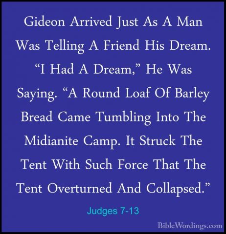 Judges 7-13 - Gideon Arrived Just As A Man Was Telling A Friend HGideon Arrived Just As A Man Was Telling A Friend His Dream. "I Had A Dream," He Was Saying. "A Round Loaf Of Barley Bread Came Tumbling Into The Midianite Camp. It Struck The Tent With Such Force That The Tent Overturned And Collapsed." 