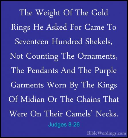 Judges 8-26 - The Weight Of The Gold Rings He Asked For Came To SThe Weight Of The Gold Rings He Asked For Came To Seventeen Hundred Shekels, Not Counting The Ornaments, The Pendants And The Purple Garments Worn By The Kings Of Midian Or The Chains That Were On Their Camels' Necks. 