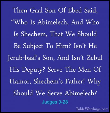 Judges 9-28 - Then Gaal Son Of Ebed Said, "Who Is Abimelech, AndThen Gaal Son Of Ebed Said, "Who Is Abimelech, And Who Is Shechem, That We Should Be Subject To Him? Isn't He Jerub-baal's Son, And Isn't Zebul His Deputy? Serve The Men Of Hamor, Shechem's Father! Why Should We Serve Abimelech? 