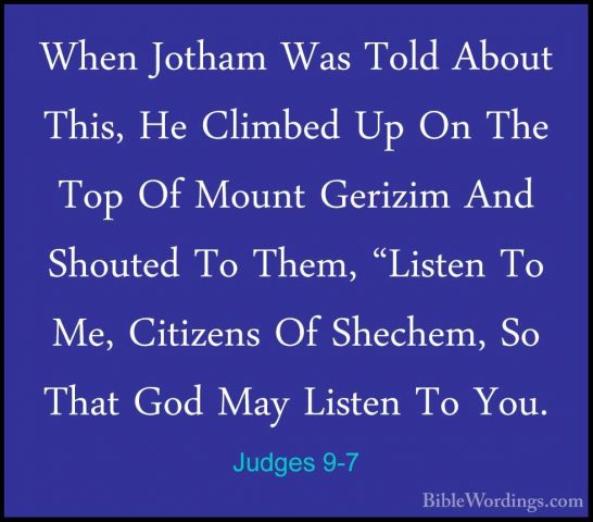 Judges 9-7 - When Jotham Was Told About This, He Climbed Up On ThWhen Jotham Was Told About This, He Climbed Up On The Top Of Mount Gerizim And Shouted To Them, "Listen To Me, Citizens Of Shechem, So That God May Listen To You. 