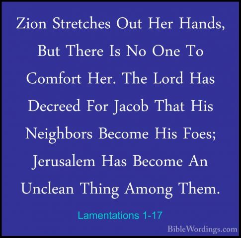 Lamentations 1-17 - Zion Stretches Out Her Hands, But There Is NoZion Stretches Out Her Hands, But There Is No One To Comfort Her. The Lord Has Decreed For Jacob That His Neighbors Become His Foes; Jerusalem Has Become An Unclean Thing Among Them. 