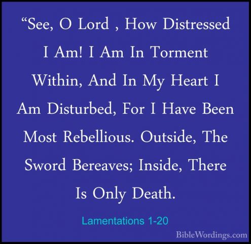 Lamentations 1-20 - "See, O Lord , How Distressed I Am! I Am In T"See, O Lord , How Distressed I Am! I Am In Torment Within, And In My Heart I Am Disturbed, For I Have Been Most Rebellious. Outside, The Sword Bereaves; Inside, There Is Only Death. 