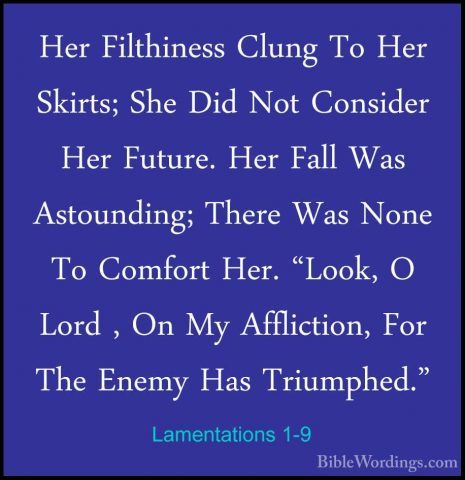 Lamentations 1-9 - Her Filthiness Clung To Her Skirts; She Did NoHer Filthiness Clung To Her Skirts; She Did Not Consider Her Future. Her Fall Was Astounding; There Was None To Comfort Her. "Look, O Lord , On My Affliction, For The Enemy Has Triumphed." 