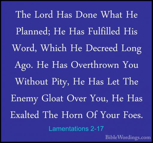 Lamentations 2-17 - The Lord Has Done What He Planned; He Has FulThe Lord Has Done What He Planned; He Has Fulfilled His Word, Which He Decreed Long Ago. He Has Overthrown You Without Pity, He Has Let The Enemy Gloat Over You, He Has Exalted The Horn Of Your Foes. 