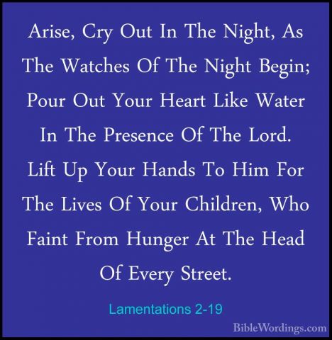 Lamentations 2-19 - Arise, Cry Out In The Night, As The Watches OArise, Cry Out In The Night, As The Watches Of The Night Begin; Pour Out Your Heart Like Water In The Presence Of The Lord. Lift Up Your Hands To Him For The Lives Of Your Children, Who Faint From Hunger At The Head Of Every Street. 