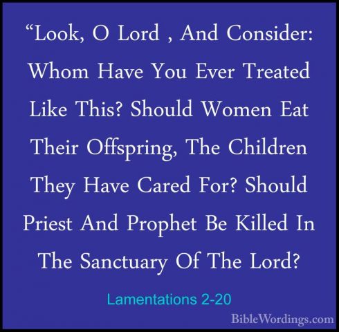 Lamentations 2-20 - "Look, O Lord , And Consider: Whom Have You E"Look, O Lord , And Consider: Whom Have You Ever Treated Like This? Should Women Eat Their Offspring, The Children They Have Cared For? Should Priest And Prophet Be Killed In The Sanctuary Of The Lord? 