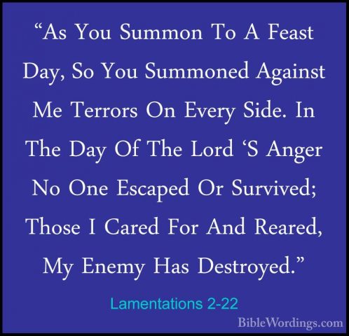 Lamentations 2-22 - "As You Summon To A Feast Day, So You Summone"As You Summon To A Feast Day, So You Summoned Against Me Terrors On Every Side. In The Day Of The Lord 'S Anger No One Escaped Or Survived; Those I Cared For And Reared, My Enemy Has Destroyed."