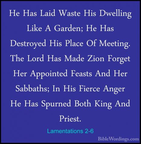 Lamentations 2-6 - He Has Laid Waste His Dwelling Like A Garden;He Has Laid Waste His Dwelling Like A Garden; He Has Destroyed His Place Of Meeting. The Lord Has Made Zion Forget Her Appointed Feasts And Her Sabbaths; In His Fierce Anger He Has Spurned Both King And Priest. 