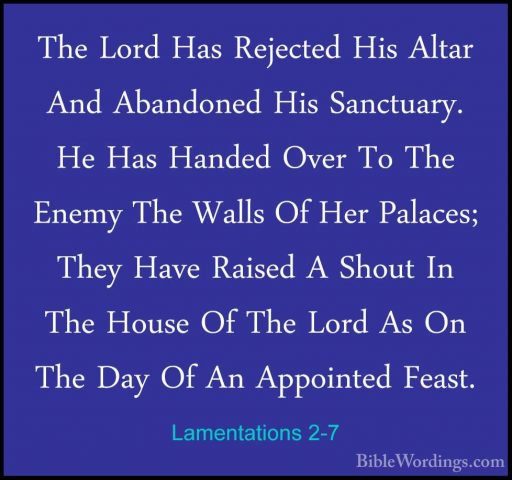 Lamentations 2-7 - The Lord Has Rejected His Altar And AbandonedThe Lord Has Rejected His Altar And Abandoned His Sanctuary. He Has Handed Over To The Enemy The Walls Of Her Palaces; They Have Raised A Shout In The House Of The Lord As On The Day Of An Appointed Feast. 