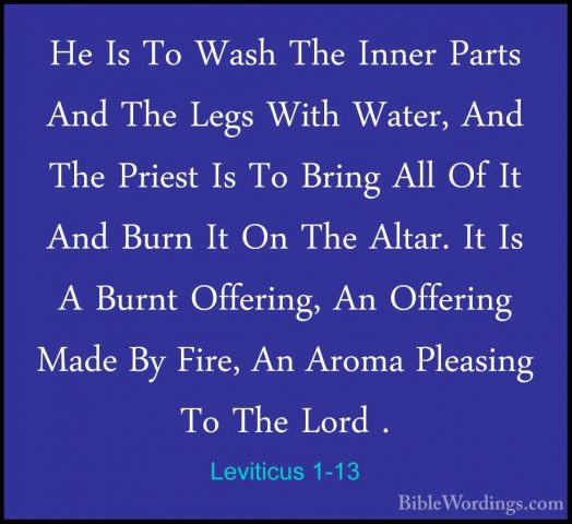 Leviticus 1-13 - He Is To Wash The Inner Parts And The Legs WithHe Is To Wash The Inner Parts And The Legs With Water, And The Priest Is To Bring All Of It And Burn It On The Altar. It Is A Burnt Offering, An Offering Made By Fire, An Aroma Pleasing To The Lord . 