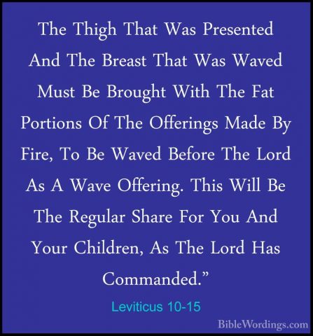 Leviticus 10-15 - The Thigh That Was Presented And The Breast ThaThe Thigh That Was Presented And The Breast That Was Waved Must Be Brought With The Fat Portions Of The Offerings Made By Fire, To Be Waved Before The Lord As A Wave Offering. This Will Be The Regular Share For You And Your Children, As The Lord Has Commanded." 