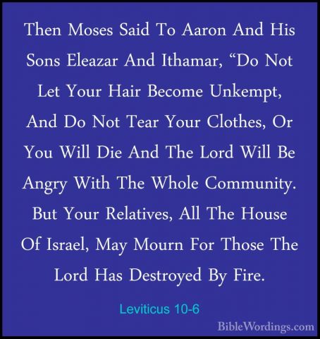 Leviticus 10-6 - Then Moses Said To Aaron And His Sons Eleazar AnThen Moses Said To Aaron And His Sons Eleazar And Ithamar, "Do Not Let Your Hair Become Unkempt, And Do Not Tear Your Clothes, Or You Will Die And The Lord Will Be Angry With The Whole Community. But Your Relatives, All The House Of Israel, May Mourn For Those The Lord Has Destroyed By Fire. 