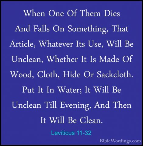 Leviticus 11-32 - When One Of Them Dies And Falls On Something, TWhen One Of Them Dies And Falls On Something, That Article, Whatever Its Use, Will Be Unclean, Whether It Is Made Of Wood, Cloth, Hide Or Sackcloth. Put It In Water; It Will Be Unclean Till Evening, And Then It Will Be Clean. 