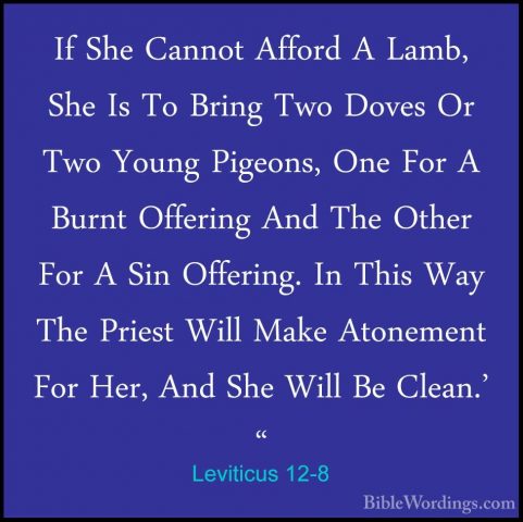 Leviticus 12-8 - If She Cannot Afford A Lamb, She Is To Bring TwoIf She Cannot Afford A Lamb, She Is To Bring Two Doves Or Two Young Pigeons, One For A Burnt Offering And The Other For A Sin Offering. In This Way The Priest Will Make Atonement For Her, And She Will Be Clean.' "
