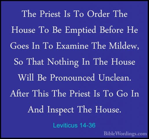 Leviticus 14-36 - The Priest Is To Order The House To Be EmptiedThe Priest Is To Order The House To Be Emptied Before He Goes In To Examine The Mildew, So That Nothing In The House Will Be Pronounced Unclean. After This The Priest Is To Go In And Inspect The House. 
