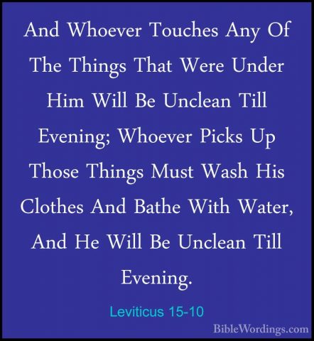 Leviticus 15-10 - And Whoever Touches Any Of The Things That WereAnd Whoever Touches Any Of The Things That Were Under Him Will Be Unclean Till Evening; Whoever Picks Up Those Things Must Wash His Clothes And Bathe With Water, And He Will Be Unclean Till Evening. 