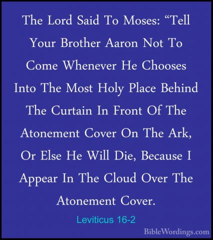 Leviticus 16-2 - The Lord Said To Moses: "Tell Your Brother AaronThe Lord Said To Moses: "Tell Your Brother Aaron Not To Come Whenever He Chooses Into The Most Holy Place Behind The Curtain In Front Of The Atonement Cover On The Ark, Or Else He Will Die, Because I Appear In The Cloud Over The Atonement Cover. 