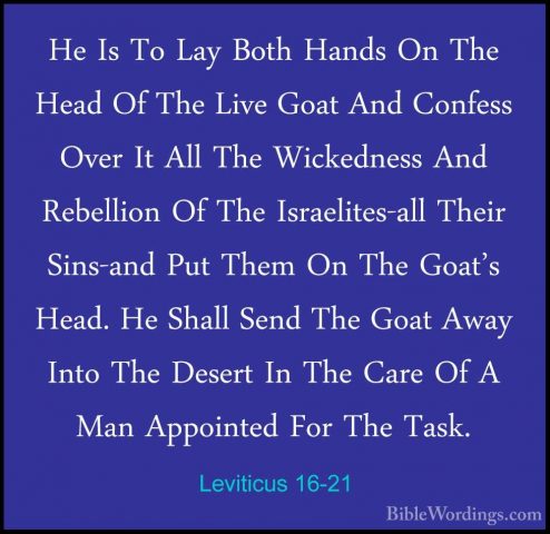 Leviticus 16-21 - He Is To Lay Both Hands On The Head Of The LiveHe Is To Lay Both Hands On The Head Of The Live Goat And Confess Over It All The Wickedness And Rebellion Of The Israelites-all Their Sins-and Put Them On The Goat's Head. He Shall Send The Goat Away Into The Desert In The Care Of A Man Appointed For The Task. 