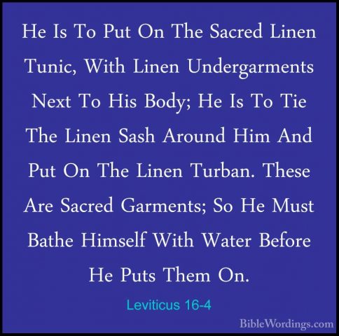Leviticus 16-4 - He Is To Put On The Sacred Linen Tunic, With LinHe Is To Put On The Sacred Linen Tunic, With Linen Undergarments Next To His Body; He Is To Tie The Linen Sash Around Him And Put On The Linen Turban. These Are Sacred Garments; So He Must Bathe Himself With Water Before He Puts Them On. 