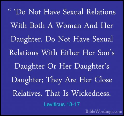 Leviticus 18-17 - " 'Do Not Have Sexual Relations With Both A Wom" 'Do Not Have Sexual Relations With Both A Woman And Her Daughter. Do Not Have Sexual Relations With Either Her Son's Daughter Or Her Daughter's Daughter; They Are Her Close Relatives. That Is Wickedness. 