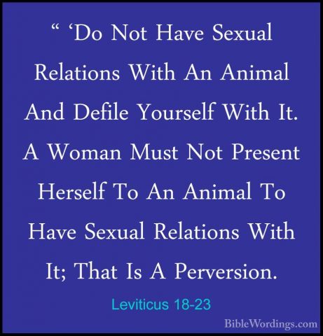 Leviticus 18-23 - " 'Do Not Have Sexual Relations With An Animal" 'Do Not Have Sexual Relations With An Animal And Defile Yourself With It. A Woman Must Not Present Herself To An Animal To Have Sexual Relations With It; That Is A Perversion. 