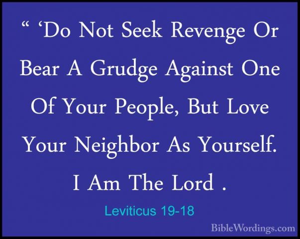 Leviticus 19-18 - " 'Do Not Seek Revenge Or Bear A Grudge Against" 'Do Not Seek Revenge Or Bear A Grudge Against One Of Your People, But Love Your Neighbor As Yourself. I Am The Lord . 