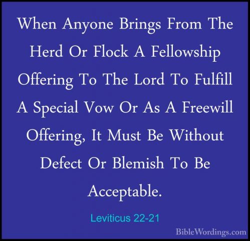 Leviticus 22-21 - When Anyone Brings From The Herd Or Flock A FelWhen Anyone Brings From The Herd Or Flock A Fellowship Offering To The Lord To Fulfill A Special Vow Or As A Freewill Offering, It Must Be Without Defect Or Blemish To Be Acceptable. 