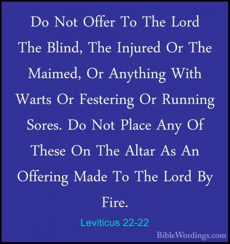 Leviticus 22-22 - Do Not Offer To The Lord The Blind, The InjuredDo Not Offer To The Lord The Blind, The Injured Or The Maimed, Or Anything With Warts Or Festering Or Running Sores. Do Not Place Any Of These On The Altar As An Offering Made To The Lord By Fire. 