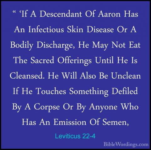 Leviticus 22-4 - " 'If A Descendant Of Aaron Has An Infectious Sk" 'If A Descendant Of Aaron Has An Infectious Skin Disease Or A Bodily Discharge, He May Not Eat The Sacred Offerings Until He Is Cleansed. He Will Also Be Unclean If He Touches Something Defiled By A Corpse Or By Anyone Who Has An Emission Of Semen, 