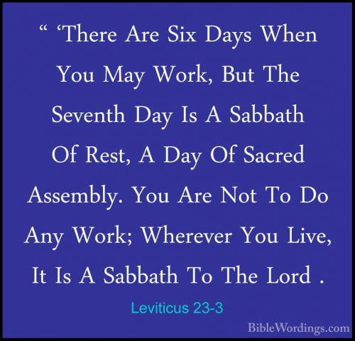 Leviticus 23-3 - " 'There Are Six Days When You May Work, But The" 'There Are Six Days When You May Work, But The Seventh Day Is A Sabbath Of Rest, A Day Of Sacred Assembly. You Are Not To Do Any Work; Wherever You Live, It Is A Sabbath To The Lord . 
