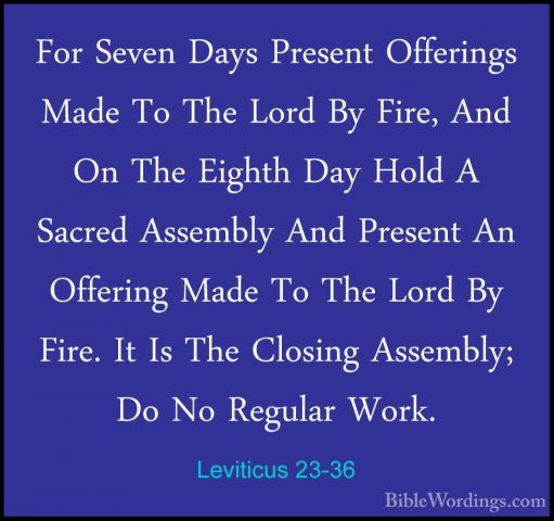 Leviticus 23-36 - For Seven Days Present Offerings Made To The LoFor Seven Days Present Offerings Made To The Lord By Fire, And On The Eighth Day Hold A Sacred Assembly And Present An Offering Made To The Lord By Fire. It Is The Closing Assembly; Do No Regular Work. 