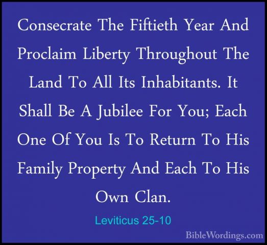 Leviticus 25-10 - Consecrate The Fiftieth Year And Proclaim LiberConsecrate The Fiftieth Year And Proclaim Liberty Throughout The Land To All Its Inhabitants. It Shall Be A Jubilee For You; Each One Of You Is To Return To His Family Property And Each To His Own Clan. 