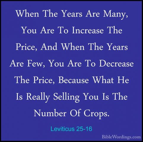 Leviticus 25-16 - When The Years Are Many, You Are To Increase ThWhen The Years Are Many, You Are To Increase The Price, And When The Years Are Few, You Are To Decrease The Price, Because What He Is Really Selling You Is The Number Of Crops. 