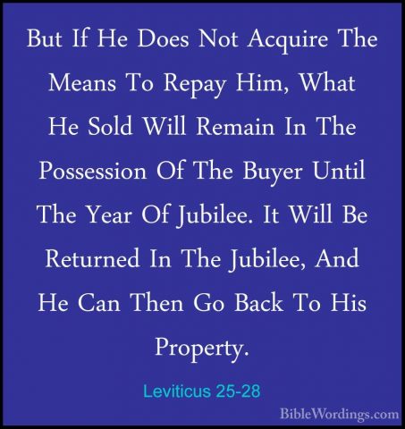 Leviticus 25-28 - But If He Does Not Acquire The Means To Repay HBut If He Does Not Acquire The Means To Repay Him, What He Sold Will Remain In The Possession Of The Buyer Until The Year Of Jubilee. It Will Be Returned In The Jubilee, And He Can Then Go Back To His Property. 
