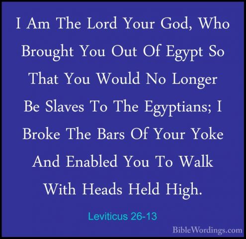 Leviticus 26-13 - I Am The Lord Your God, Who Brought You Out OfI Am The Lord Your God, Who Brought You Out Of Egypt So That You Would No Longer Be Slaves To The Egyptians; I Broke The Bars Of Your Yoke And Enabled You To Walk With Heads Held High. 