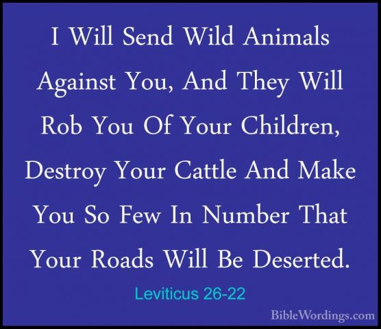 Leviticus 26-22 - I Will Send Wild Animals Against You, And TheyI Will Send Wild Animals Against You, And They Will Rob You Of Your Children, Destroy Your Cattle And Make You So Few In Number That Your Roads Will Be Deserted. 