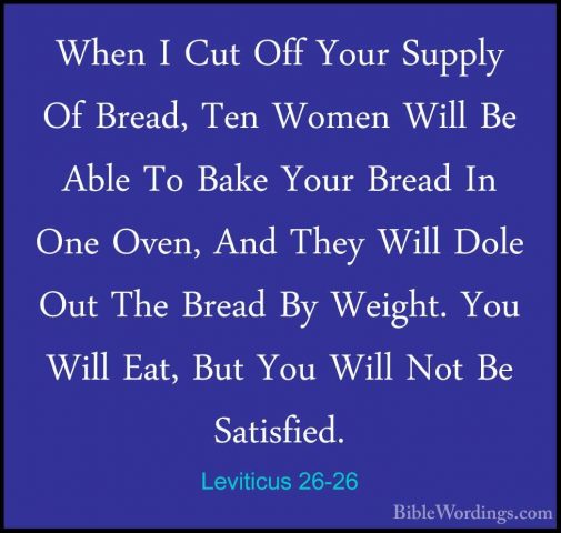 Leviticus 26-26 - When I Cut Off Your Supply Of Bread, Ten WomenWhen I Cut Off Your Supply Of Bread, Ten Women Will Be Able To Bake Your Bread In One Oven, And They Will Dole Out The Bread By Weight. You Will Eat, But You Will Not Be Satisfied. 