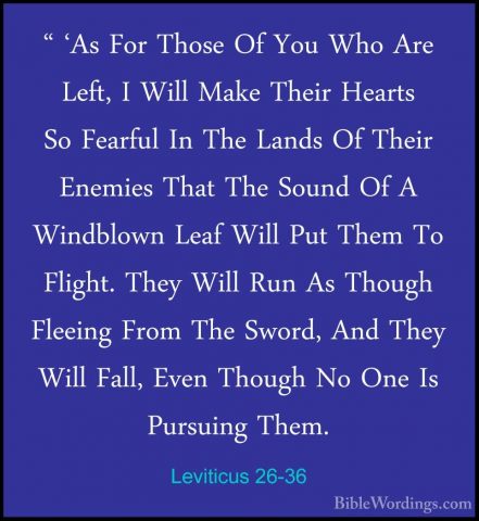 Leviticus 26-36 - " 'As For Those Of You Who Are Left, I Will Mak" 'As For Those Of You Who Are Left, I Will Make Their Hearts So Fearful In The Lands Of Their Enemies That The Sound Of A Windblown Leaf Will Put Them To Flight. They Will Run As Though Fleeing From The Sword, And They Will Fall, Even Though No One Is Pursuing Them. 