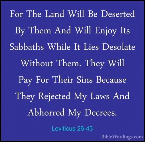 Leviticus 26-43 - For The Land Will Be Deserted By Them And WillFor The Land Will Be Deserted By Them And Will Enjoy Its Sabbaths While It Lies Desolate Without Them. They Will Pay For Their Sins Because They Rejected My Laws And Abhorred My Decrees. 
