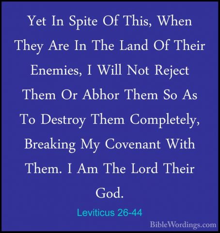 Leviticus 26-44 - Yet In Spite Of This, When They Are In The LandYet In Spite Of This, When They Are In The Land Of Their Enemies, I Will Not Reject Them Or Abhor Them So As To Destroy Them Completely, Breaking My Covenant With Them. I Am The Lord Their God. 