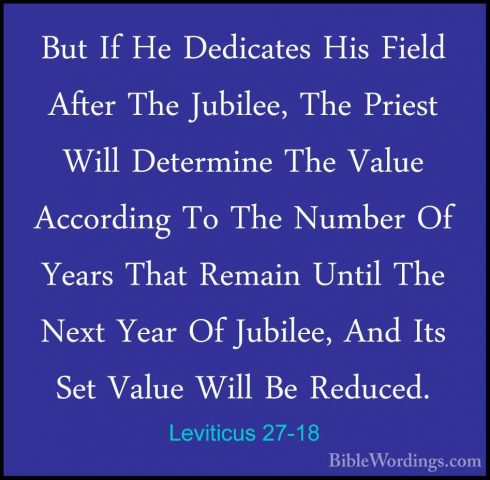 Leviticus 27-18 - But If He Dedicates His Field After The JubileeBut If He Dedicates His Field After The Jubilee, The Priest Will Determine The Value According To The Number Of Years That Remain Until The Next Year Of Jubilee, And Its Set Value Will Be Reduced. 